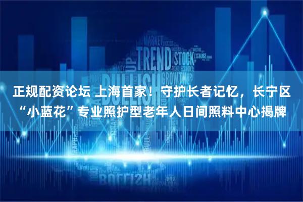 正规配资论坛 上海首家！守护长者记忆，长宁区“小蓝花”专业照护型老年人日间照料中心揭牌