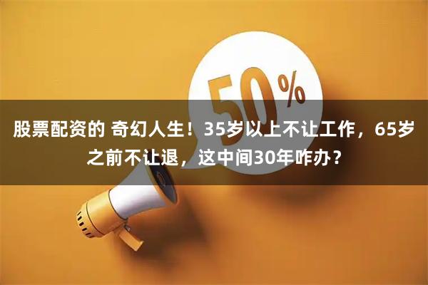 股票配资的 奇幻人生！35岁以上不让工作，65岁之前不让退，这中间30年咋办？