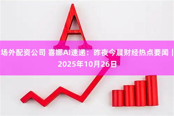 场外配资公司 喜娜AI速递：昨夜今晨财经热点要闻｜2025年10月26日