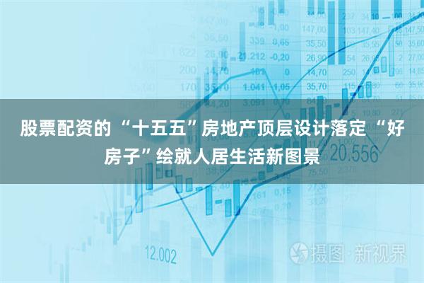 股票配资的 “十五五”房地产顶层设计落定 “好房子”绘就人居生活新图景