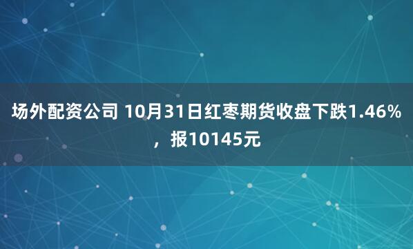 场外配资公司 10月31日红枣期货收盘下跌1.46%，报10145元