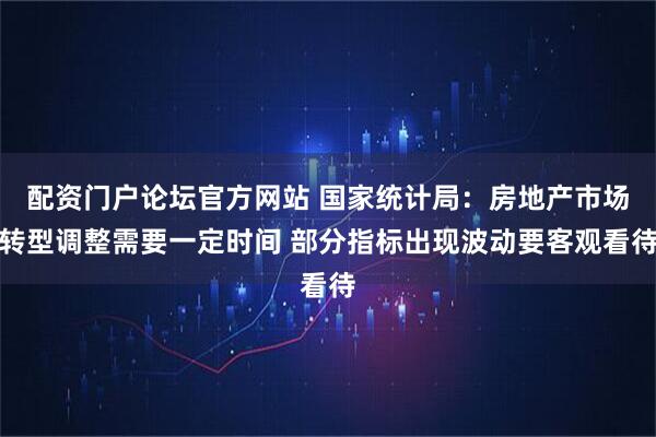 配资门户论坛官方网站 国家统计局：房地产市场转型调整需要一定时间 部分指标出现波动要客观看待