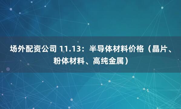 场外配资公司 11.13：半导体材料价格（晶片、粉体材料、高纯金属）