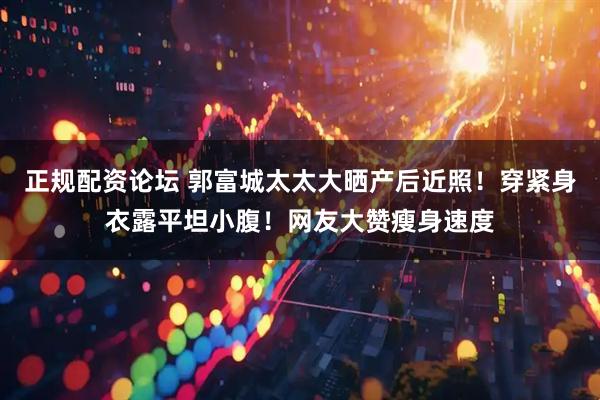 正规配资论坛 郭富城太太大晒产后近照！穿紧身衣露平坦小腹！网友大赞瘦身速度