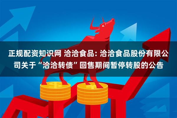 正规配资知识网 洽洽食品: 洽洽食品股份有限公司关于“洽洽转债”回售期间暂停转股的公告