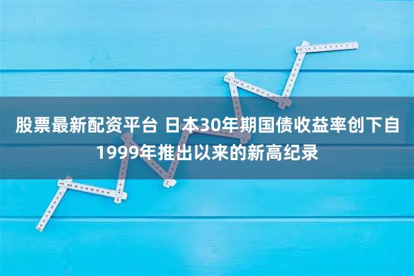 股票最新配资平台 日本30年期国债收益率创下自1999年推出以来的新高纪录