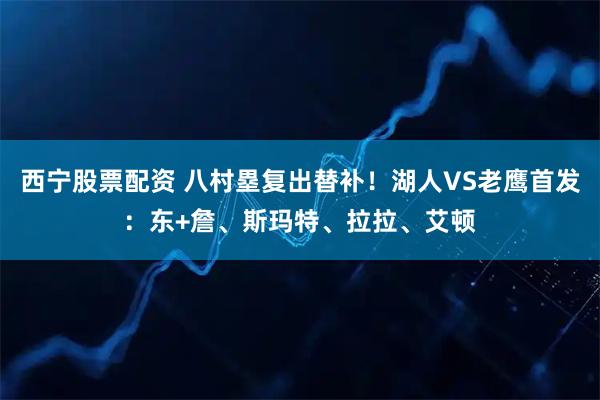 西宁股票配资 八村塁复出替补！湖人VS老鹰首发：东+詹、斯玛特、拉拉、艾顿
