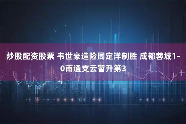 炒股配资股票 韦世豪造险周定洋制胜 成都蓉城1-0南通支云暂升第3