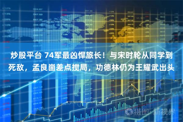 炒股平台 74军最凶悍旅长！与宋时轮从同学到死敌，孟良崮差点搅局，功德林仍为王耀武出头