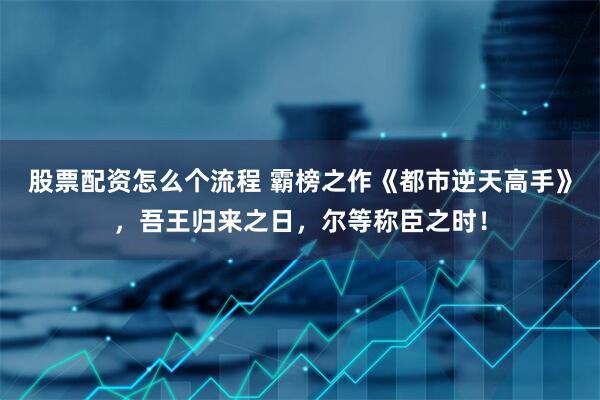 股票配资怎么个流程 霸榜之作《都市逆天高手》，吾王归来之日，尔等称臣之时！