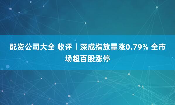 配资公司大全 收评丨深成指放量涨0.79% 全市场超百股涨停