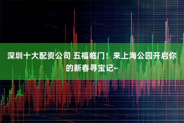 深圳十大配资公司 五福临门！来上海公园开启你的新春寻宝记~