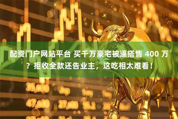 配资门户网站平台 买千万豪宅被逼搭售 400 万？拒收全款还告业主，这吃相太难看！