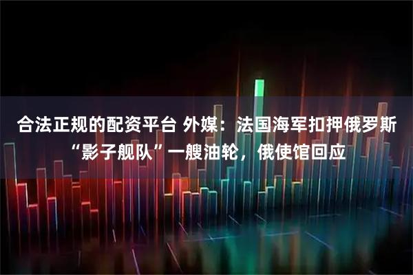合法正规的配资平台 外媒：法国海军扣押俄罗斯“影子舰队”一艘油轮，俄使馆回应