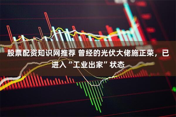 股票配资知识网推荐 曾经的光伏大佬施正荣，已进入“工业出家”状态