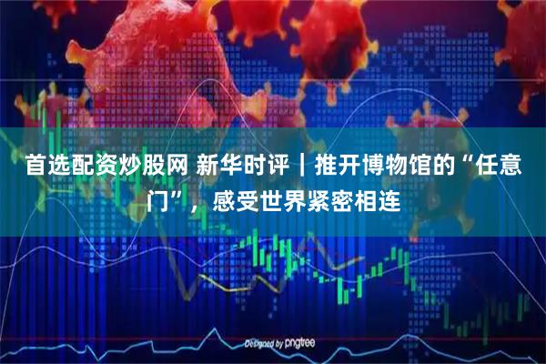 首选配资炒股网 新华时评｜推开博物馆的“任意门”，感受世界紧密相连