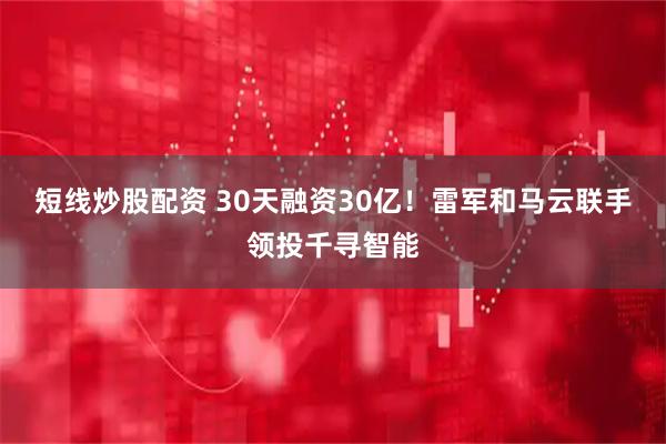 短线炒股配资 30天融资30亿！雷军和马云联手领投千寻智能
